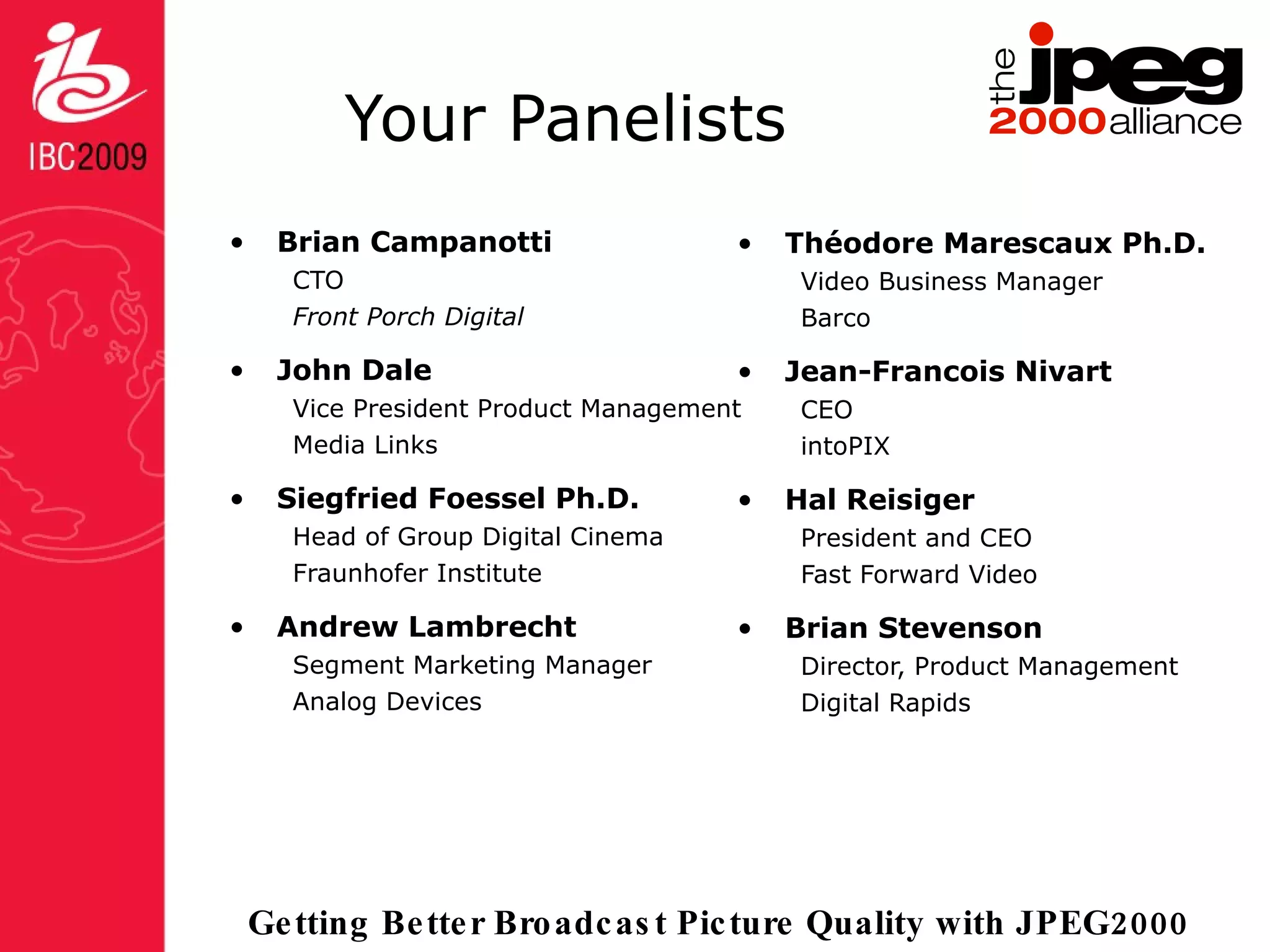 Your Panelists Brian Campanotti CTO Front Porch Digital John Dale Vice President Product Management Media Links Siegfried Foessel Ph.D. Head of Group Digital Cinema Fraunhofer Institute Andrew Lambrecht Segment Marketing Manager Analog Devices Théodore Marescaux Ph.D. Video Business Manager Barco Jean-Francois Nivart CEO intoPIX Hal Reisiger President and CEO Fast Forward Video Brian Stevenson Director, Product Management Digital Rapids 