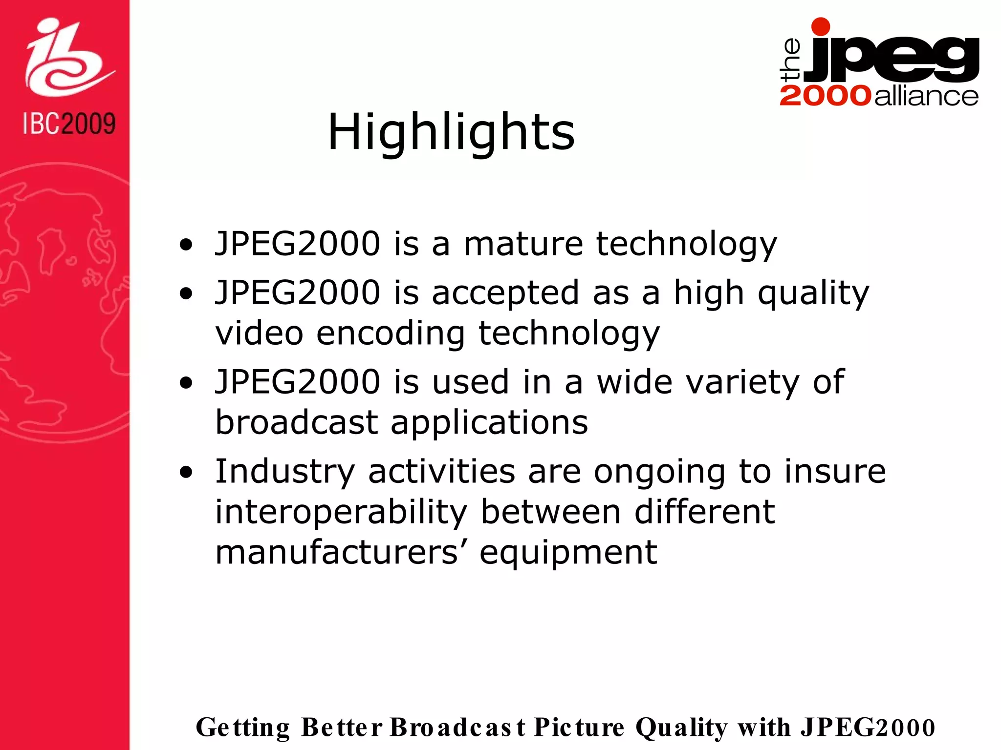 Highlights JPEG2000 is a mature technology JPEG2000 is accepted as a high quality video encoding technology JPEG2000 is used in a wide variety of broadcast applications Industry activities are ongoing to insure interoperability between different manufacturers’ equipment 