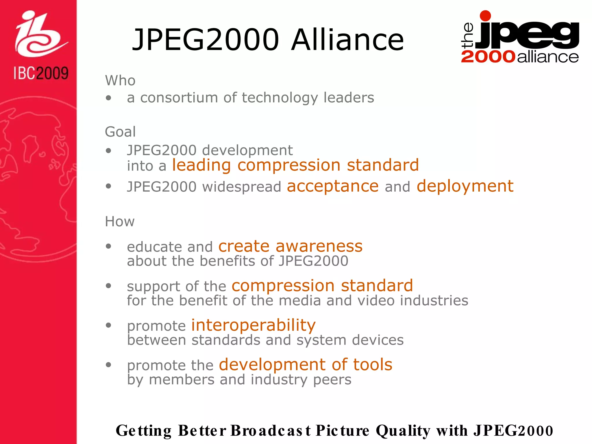 JPEG2000 Alliance Who a consortium of technology leaders Goal JPEG2000 development  into a  leading compression standard JPEG2000 widespread  acceptance  and  deployment How educate and  create awareness  about the benefits of JPEG2000 support of the  compression standard for the benefit of the media and video industries  promote  interoperability between standards and system devices promote the  development of tools   by members and industry peers  