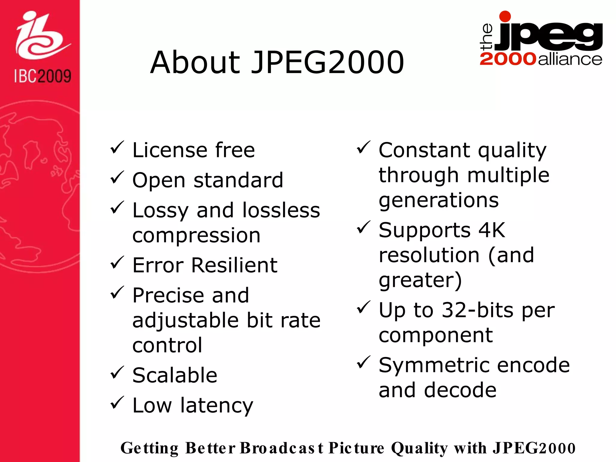 About JPEG2000 License free Open standard Lossy and lossless compression Error Resilient Precise and adjustable bit rate control Scalable Low latency Constant quality through multiple generations Supports 4K resolution (and greater) Up to 32-bits per component Symmetric encode and decode 