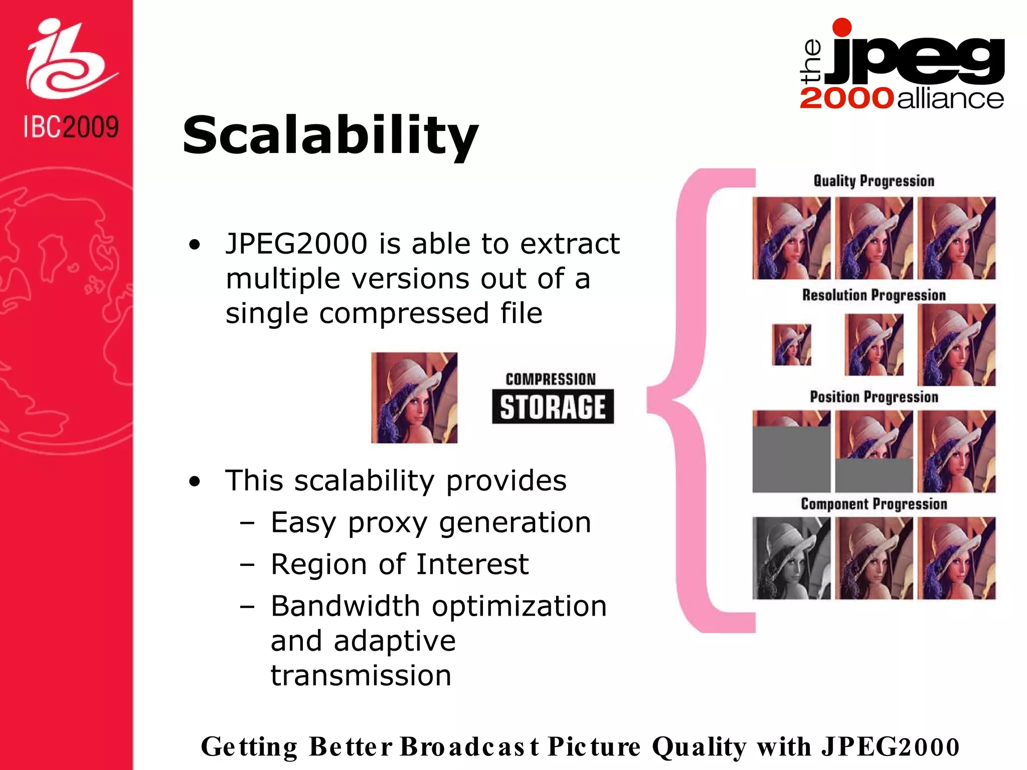 Scalability JPEG2000 is able to extract multiple versions out of a single compressed file This scalability provides Easy proxy generation Region of Interest Bandwidth optimization and adaptive transmission 
