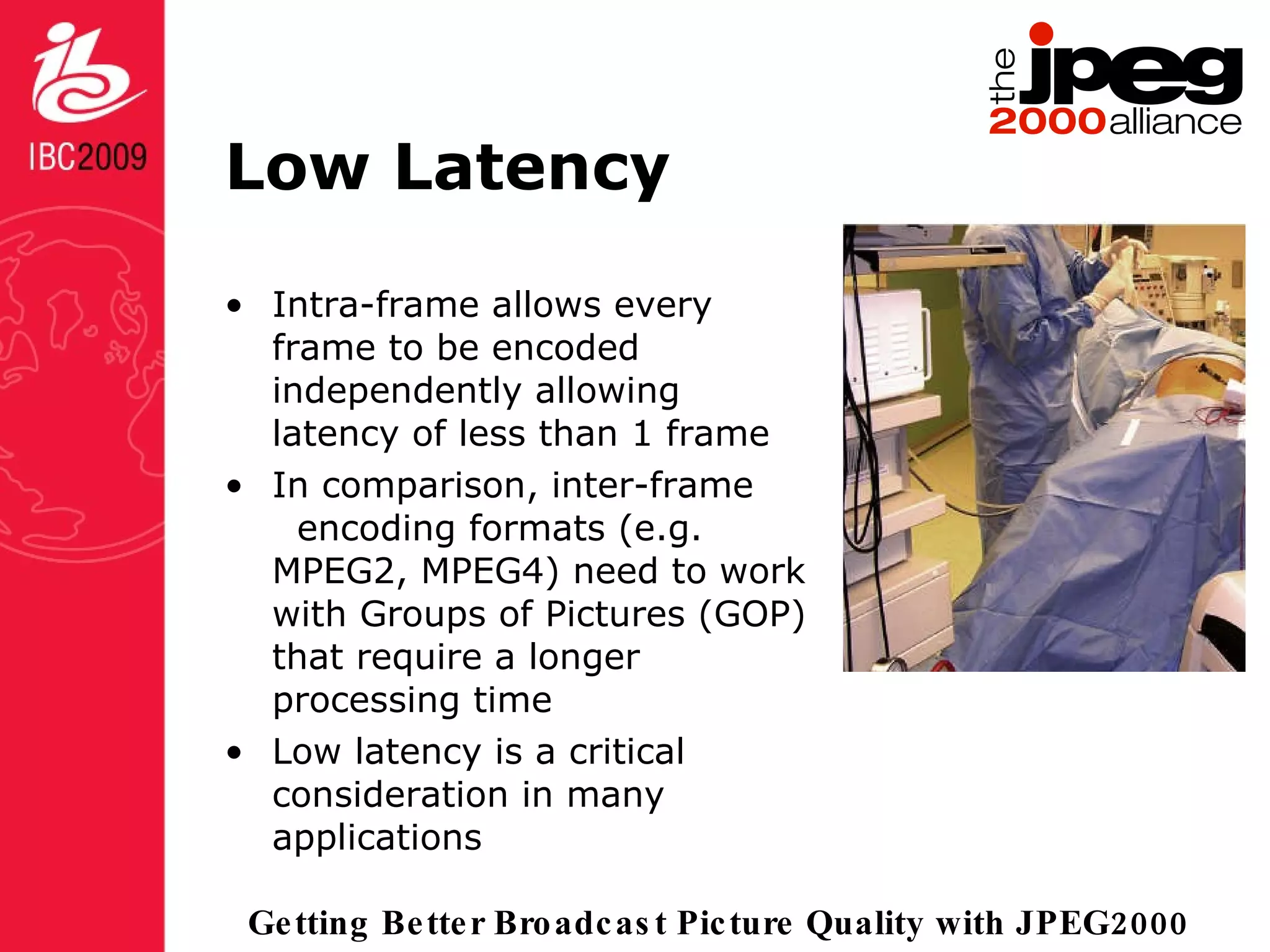 Low Latency Intra-frame allows every frame to be encoded independently allowing latency of less than 1 frame In comparison, inter-frame  encoding formats (e.g. MPEG2, MPEG4) need to work with Groups of Pictures (GOP) that require a longer processing time Low latency is a critical consideration in many applications 