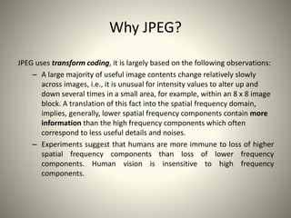 Why JPEG?
JPEG uses transform coding, it is largely based on the following observations:
– A large majority of useful image contents change relatively slowly
across images, i.e., it is unusual for intensity values to alter up and
down several times in a small area, for example, within an 8 x 8 image
block. A translation of this fact into the spatial frequency domain,
implies, generally, lower spatial frequency components contain more
information than the high frequency components which often
correspond to less useful details and noises.
– Experiments suggest that humans are more immune to loss of higher
spatial frequency components than loss of lower frequency
components. Human vision is insensitive to high frequency
components.
 