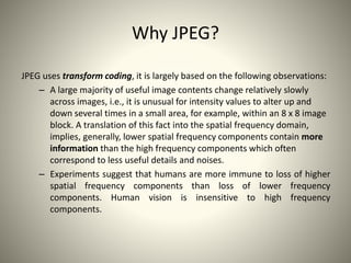 Why JPEG?
JPEG uses transform coding, it is largely based on the following observations:
– A large majority of useful imag...
