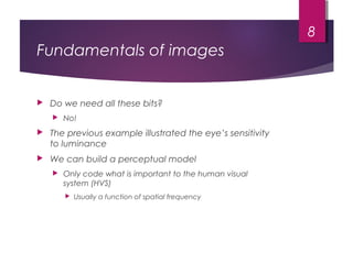 Fundamentals of images
 Do we need all these bits?
 No!
 The previous example illustrated the eye’s sensitivity
to luminance
 We can build a perceptual model
 Only code what is important to the human visual
system (HVS)
 Usually a function of spatial frequency
8
 