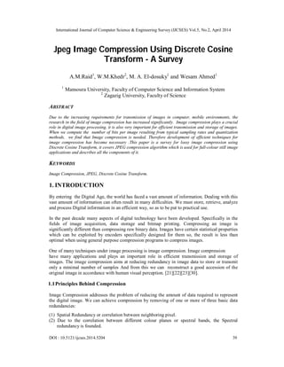 International Journal of Computer Science & Engineering Survey (IJCSES) Vol.5, No.2, April 2014
DOI : 10.5121/ijcses.2014.5204 39
Jpeg Image Compression Using Discrete Cosine
Transform - A Survey
A.M.Raid1
, W.M.Khedr2
, M. A. El-dosuky1
and Wesam Ahmed1
1
Mansoura University, Faculty of Computer Science and Information System
2
Zagazig University, Faculty of Science
ABSTRACT
Due to the increasing requirements for transmission of images in computer, mobile environments, the
research in the field of image compression has increased significantly. Image compression plays a crucial
role in digital image processing, it is also very important for efficient transmission and storage of images.
When we compute the number of bits per image resulting from typical sampling rates and quantization
methods, we find that Image compression is needed. Therefore development of efficient techniques for
image compression has become necessary .This paper is a survey for lossy image compression using
Discrete Cosine Transform, it covers JPEG compression algorithm which is used for full-colour still image
applications and describes all the components of it.
KEYWORDS
Image Compression, JPEG, Discrete Cosine Transform.
1. INTRODUCTION
By entering the Digital Age, the world has faced a vast amount of information. Dealing with this
vast amount of information can often result in many difficulties. We must store, retrieve, analyze
and process Digital information in an efficient way, so as to be put to practical use.
In the past decade many aspects of digital technology have been developed. Specifically in the
fields of image acquisition, data storage and bitmap printing. Compressing an image is
significantly different than compressing raw binary data. Images have certain statistical properties
which can be exploited by encoders specifically designed for them so, the result is less than
optimal when using general purpose compression programs to compress images.
One of many techniques under image processing is image compression. Image compression
have many applications and plays an important role in efficient transmission and storage of
images. The image compression aims at reducing redundancy in image data to store or transmit
only a minimal number of samples And from this we can reconstruct a good accession of the
original image in accordance with human visual perception. [21][22][23][30].
1.1Principles Behind Compression
Image Compression addresses the problem of reducing the amount of data required to represent
the digital image. We can achieve compression by removing of one or more of three basic data
redundancies:
(1) Spatial Redundancy or correlation between neighboring pixel.
(2) Due to the correlation between different colour planes or spectral bands, the Spectral
redundancy is founded.
 