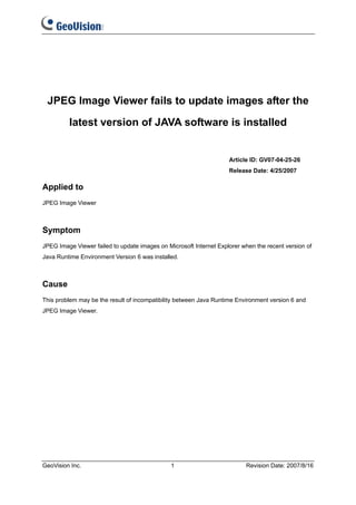 JPEG Image Viewer fails to update images after the

         latest version of JAVA software is installed


                                                                    Article ID: GV07-04-25-26
                                                                    Release Date: 4/25/2007

Applied to
JPEG Image Viewer



Symptom
JPEG Image Viewer failed to update images on Microsoft Internet Explorer when the recent version of
Java Runtime Environment Version 6 was installed.



Cause
This problem may be the result of incompatibility between Java Runtime Environment version 6 and
JPEG Image Viewer.




GeoVision Inc.                                 1                          Revision Date: 2007/8/16
 