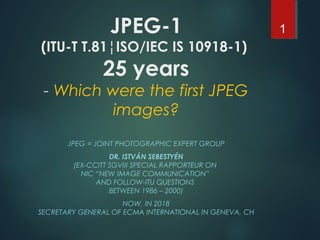 JPEG-1
(ITU-T T.81¦ISO/IEC IS 10918-1)
25 years
- Which were the first JPEG
images?
JPEG = JOINT PHOTOGRAPHIC EXPERT GROUP
DR. ISTVÁN SEBESTYÉN
(EX-CCITT SGVIII SPECIAL RAPPORTEUR ON
NIC “NEW IMAGE COMMUNICATION”
AND FOLLOW-ITU QUESTIONS
BETWEEN 1986 – 2000)
NOW, IN 2018
SECRETARY GENERAL OF ECMA INTERNATIONAL IN GENEVA, CH
1
 