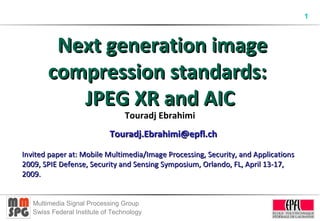 1
Multimedia Signal Processing Group
Swiss Federal Institute of Technology
Next generation imageNext generation image
compression standards:compression standards:
JPEG XR and AICJPEG XR and AIC
Touradj Ebrahimi
Touradj.Ebrahimi@epfl.chTouradj.Ebrahimi@epfl.ch
Invited paper at: Mobile Multimedia/Image Processing, Security, and ApplicationsInvited paper at: Mobile Multimedia/Image Processing, Security, and Applications
2009, SPIE Defense, Security and Sensing Symposium, Orlando, FL, April 13-17,2009, SPIE Defense, Security and Sensing Symposium, Orlando, FL, April 13-17,
2009.2009.
 