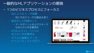 一般的なMLアプリケーションの開発
§ 1つのビジネスプロセスにフォーカス
– 似たようなユーザ体験
• 同じ方法でユーザは製品を使う
– 固定化した特徴セット
• データポイントおよびスキーマ
はあらかじめ定義済み
– KPIおよびメトリクスは
あらかじめ定義済み
– モデルの調整をデータ
サイエンティストが行う
 