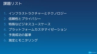 課題リスト
1. インフラストラクチャーとテクノロジー
2. 信頼性とプライバシー
3. 特殊なビジネスユースケース
4. プラットフォームカスタマイゼーション
5. 予測成功の基準
6. 測定とモニタリング
 