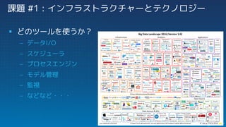 課題 #1 : インフラストラクチャーとテクノロジー
§ どのツールを使うか？
– データI/O
– スケジューラ
– プロセスエンジン
– モデル管理
– 監視
– などなど・・・
 