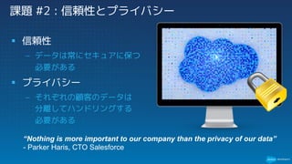 課題 #2 : 信頼性とプライバシー
§ 信頼性
– データは常にセキュアに保つ
必要がある
§ プライバシー
– それぞれの顧客のデータは
分離してハンドリングする
必要がある
“Nothing is more important to our company than the privacy of our data”
- Parker Haris, CTO Salesforce
 