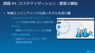 § 特徴エンジニアリングは良いモデル生成の鍵
– Salesforceカスタムオブジェクト
• ユーザ自身が必要に応じて追加可能
– 高次元
• 特徴セットのコントロールが困難
– 特徴の相関係数
• 任意のタイミングにユーザが
特徴を追加可能
課題 #4 :カスタマイゼーション : 豊富な機能
 