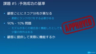 課題 #5 :予測成功の基準
§ 顧客ごとにスコア分布が異なる
– 柔軟にランク付けをする必要がある
§ 90% - 10% 問題
– モデルが多くの場合良く機能したとしても
少量の例外はある
§ 顧客に提供して実際に機能するか
 