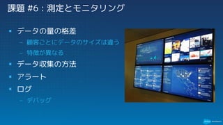 課題 #6 : 測定とモニタリング
§ データの量の格差
– 顧客ごとにデータのサイズは違う
– 特徴が異なる
§ データ収集の方法
§ アラート
§ ログ
– デバッグ
 