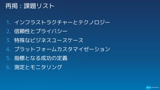 再掲 : 課題リスト
1. インフラストラクチャーとテクノロジー
2. 信頼性とプライバシー
3. 特殊なビジネスユースケース
4. プラットフォームカスタマイゼーション
5. 指標となる成功の定義
6. 測定とモニタリング
 