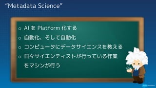 “Metadata Science”
o AI を Platform 化する
o 自動化、そして自動化
o コンピュータにデータサイエンスを教える
o 日々サイエンティストが行っている作業
をマシンが行う
 