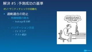 § 過剰適合の防止
– 特徴相関の除去
• leakageを分析
– バリデーション方法
• CV スコア
• テスト統計
#5.1 サニティチェックの自動化
解決 #5 :予測成功の基準
 