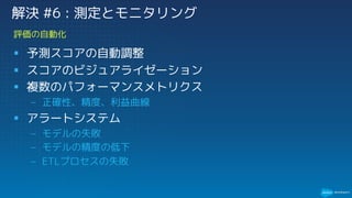 § 予測スコアの自動調整
§ スコアのビジュアライゼーション
§ 複数のパフォーマンスメトリクス
– 正確性、精度、利益曲線
§ アラートシステム
– モデルの失敗
– モデルの精度の低下
– ETLプロセスの失敗
評価の自動化
解決 #6 : 測定とモニタリング
 