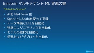§ AIを Platform 化
§ Spark上にScalaを使って実装
§ データ準備とETLを自動化
§ 特徴エンジニアリングを自動化
§ モデルの選択を自動化
§ 学習およびデプロイを自動化
“Metadata Science”
Einstein マルチテナント ML 実現の鍵
 