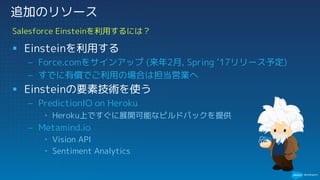 § Einsteinを利用する
– Force.comをサインアップ (来年2月, Spring ‘17リリース予定)
– すでに有償でご利用の場合は担当営業へ
§ Einsteinの要素技術を使う
– PredictionIO on Heroku
• Heroku上ですぐに展開可能なビルドパックを提供
– Metamind.io
• Vision API
• Sentiment Analytics
Salesforce Einsteinを利用するには？
追加のリソース
 