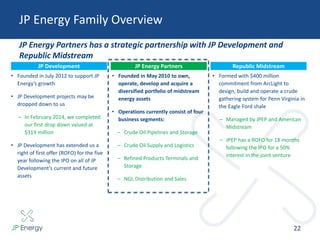 JP Energy Family Overview
22
JP Energy Partners has a strategic partnership with JP Development and
Republic Midstream
JP Development
• Founded in July 2012 to support JP
Energy’s growth
• JP Development projects may be
dropped down to us
– In February 2014, we completed
our first drop down valued at
$319 million
• JP Development has extended us a
right of first offer (ROFO) for the five
year following the IPO on all of JP
Development’s current and future
assets
JP Energy Partners
• Founded in May 2010 to own,
operate, develop and acquire a
diversified portfolio of midstream
energy assets
• Operations currently consist of four
business segments:
– Crude Oil Pipelines and Storage
– Crude Oil Supply and Logistics
– Refined Products Terminals and
Storage
– NGL Distribution and Sales
Republic Midstream
• Formed with $400 million
commitment from ArcLight to
design, build and operate a crude
gathering system for Penn Virginia in
the Eagle Ford shale
– Managed by JPEP and American
Midstream
– JPEP has a ROFO for 18 months
following the IPO for a 50%
interest in the joint venture
 
