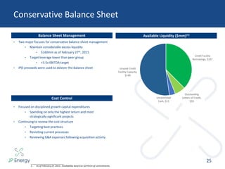 Available Liquidity ($mm)(1)
Conservative Balance Sheet
25
Balance Sheet Management
___________________________
1. As of February 27, 2015. Availability based on $275mm of commitments.
• Two major focuses for conservative balance sheet management
• Maintain considerable excess liquidity
• $160mm as of February 27th, 2015
• Target leverage lower than peer group
• <3.5x EBITDA target
• IPO proceeds were used to delever the balance sheet
Cost Control
• Focused on disciplined growth capital expenditures
• Spending on only the highest return and most
strategically significant projects
• Continuing to review the cost structure
• Targeting best practices
• Revisiting current processes
• Reviewing G&A expenses following acquisition activity
Credit Facility
Borrowings, $107
Outstanding
Letters of Credit,
$19
Unrestricted
Cash, $11
Unused Credit
Facility Capacity,
$149
 