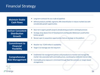 Financial Strategy
26
 Long term contracts for our crude oil pipelines
 Refined products and NGL segments offer diversification in mature markets but with
considerable growth opportunities
 Near-term organic growth projects already being pursued in existing businesses
 Strategic drop-downs from JP Development and Republic Midstream could further
bolster growth
 Remain open to acquisition opportunities that are strategic to the platform
 Revolver has ~$149 million in availability
 Target 3.5x leverage over the long-term
 Established risk management policies and procedures to monitor and manage the
market risks associated with commodity prices, counterparty credit and interest rates
 Commodity price exposure is minimized through fixed-fee contracts or margin-based
arrangements
Maintain Stable
Cash Flows
Comprehensive
Risk Management
Commitment to
Financial
Flexibility
Deliver Consistent
Distribution
Growth
 