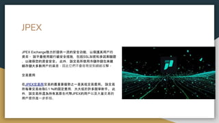 JPEX
JPEX Exchange致力於提供一流的安全功能，以保護其用戶的
資產。 該平臺使用銀行級安全措施，包括SSL加密和多因素驗證
，以確保您的資金安全。 此外，該交易所使用冷儲存錢包來離
線存儲大多數用戶的資產，因此它們不會容易受到網絡攻擊。
交易費用
在JPEX交易所交易的最重要優勢之一是其低交易費用。 該交易
所每筆交易收取0.1 ％的固定費用，大大低於許多競爭對手。 此
外，該交易所還為持有其原生代幣JPEX的用戶以及大量交易的
用戶提供進一步折扣。
 