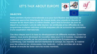 LET’S TALK ABOUT EUROPE
OBJECTIFS
Notre première réunion transnationale a eu pour but d’illustrer des exemples de
meilleures approches didactiques de chaque école, pour ensuite en discuter et
essayer de les réunir dans un même dossier, ayant ainsi la fonction de point de
départ du curriculum. Lors de cette réunion, les similitudes et les difficultés de nos
programmes scolaires nationaux ont été analysées afin de surmonter les contraintes
d’une coopération internationale.
Ces deux étapes sont à la base du développement de différents modules. Durant les
ateliers, nous avons développé de nouvelles idées pour 4 à 5 modules. Inspiration et
support seront recueills par les partnaires des Institutions Européennes au
Luxembourg. Ces modules devront mentionner le concept, les objectifs, le matériel
pour les contenus (ex. photocopies, livre, texte etc…) et les contrôles afin de les
évaluer et ensuite les tester dans les écoles membres.
Eurasmus +
 