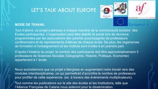LET’S TALK ABOUT EUROPE
MODE DE TRAVAIL
Tout d’abord, ce projet s’adresse à chaque membre de la communauté scolaire des
Ecoles participantes. L’organisation peut être établie et suivie lors de réunions
programmées par les associations des parents accompagnés de professeurs
conférenciers et de représentants d’élèves de chaque école. De plus, les organismes
de formation à l’enseignement et les instituts sont invités à en prendre part.
D’après l’intiative du projet, le nombre des participants doit être approximativement 5
professeurs de Sciences Sociales (Géographie, Histoire, Politique, Economie)
appartenant à l’ école.
Nous souhaiterions que ce projet s’élargisse en augmentant notre travail vers des
modules interdisciplinaires, ce qui permettrait d’accroître le nombre de professeurs
pour profiter de cette expérience. (ex. à travers des événements multiplicateurs).
Tout comme les publications sur le site des écoles et les Institutions, telle que
l’Alliance Française de Catane nous aideront pour la dissémination.
Eurasmus +
 