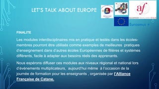 LET’S TALK ABOUT EUROPE
FINALITE
Les modules interdisciplinaires mis en pratique et testés dans les écoles-
membres pourront être utiilisés comme exemples de meilleures pratiques
d’enseignement dans d’autres écoles Européennes de filières et systèmes
différents, facile à adapter aux besoins réels des apprenants.
Nous espérons diffuser ces modules aux niveaux régional et national lors
d’événements multiplicateurs, aujourd’hui même à l’occasion de la
journée de formation pour les enseignants , organisée par l’Alliance
Française de Catane.
Eurasmus +
 