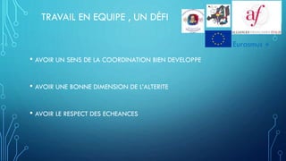 TRAVAIL EN EQUIPE , UN DÉFI
• AVOIR UN SENS DE LA COORDINATION BIEN DEVELOPPE
• AVOIR UNE BONNE DIMENSION DE L’ALTERITE
• AVOIR LE RESPECT DES ECHEANCES
Eurasmus +
 