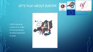LET’S TALK ABOUT EUROPE
LOGO créé par les
Lycéens du G. Galilei
Et choisi par les tous
les élèves participants
du projet
Eurasmus +
 