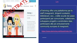 Link
entra nella community
eTwinning offre una piattaforma per lo
staff (insegnanti, dirigenti scolastici,
bibliotecari, ecc...) delle scuole dei paesi
partecipanti per comunicare, collaborare,
sviluppare progetti e condividere idee;
partecipare alla più entusiasmante
community europea di insegnanti.
https://www.etwinning.net/it/pub/index.htm
 