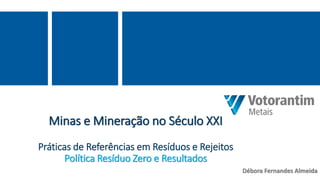 Minas e Mineração no Século XXI
Práticas de Referências em Resíduos e Rejeitos
Política Resíduo Zero e Resultados
Débora Fernandes Almeida
 
