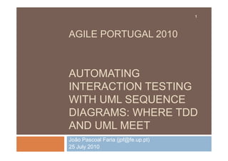 1




AGILE PORTUGAL 2010



AUTOMATING
INTERACTION TESTING
WITH UML SEQUENCE
DIAGRAMS: WHERE TDD
AND UML MEET
João Pascoal Faria (jpf@fe.up.pt)
25 July 2010
 