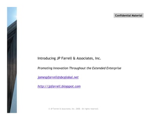 Confidential Material




Introducing JP Farrell & Associates, Inc.

Promoting Innovation Throughout the Extended Enterprise

jamespfarrell@sbcglobal.net

http://jpfarrell.blogspot.com




       © JP Farrell & Associates, Inc. 2008. All rights reserved.
 