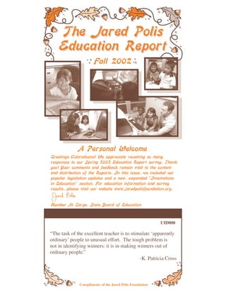 The Jared Polis
    Education Report
                      Fall 2002




              A Personal Welcome
Greetings Coloradoans! We appreciate receiving so many
responses to our Spring 2002 Education Report survey. Thank
you! Your comments and feedback remain vital to the content
and distribution of the Reports. In this issue, we included our
popular legislation updates and a new, expanded “Innovations
in Education” section. For education information and survey
results, please visit our website www.jaredpolisfoundation.org.


Member At Large, State Board of Education



                                                          UID000

“The task of the excellent teacher is to stimulate ‘apparently
ordinary’ people to unusual effort. The tough problem is
not in identifying winners: it is in making winners out of
ordinary people.”
                                             -K. Patricia Cross



              Compliments of the Jared Polis Foundation
 