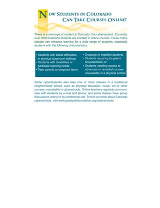 N ow Students in Colorado
          Can Take Courses Online!

There is a new type of student in Colorado: the cyberstudent. Currently,
over 3000 Colorado students are enrolled in online courses. These online
classes can enhance learning for a wide range of students, especially
students with the following characteristics:


 • Students with social difculties   • Dropouts or expelled students
   in physical classroom settings     • Students requiring long-term
 • Students with disabilities or        hospitalization or
   particular learning needs          • Students needing access to
 • Teen parents or pregnant teens       advanced or remedial courses
                                        unavailable in a physical school.


Some cyberstudents also take one or more classes in a traditional
neighborhood school, such as physical education, music, art or other
courses unavailable in cyberschools. Online teachers regularly communi-
cate with students by e-mail and phone, and some classes have group
discussions online or by conference call. To nd out more about Colorado
cyberschools, visit www.jaredpolisfoundation.org/cyberschools
 