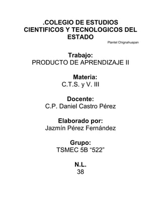 .COLEGIO DE ESTUDIOS
CIENTIFICOS Y TECNOLOGICOS DEL
            ESTADO
                            Plantel Chignahuapan



          Trabajo:
  PRODUCTO DE APRENDIZAJE II

              Materia:
          C.T.S. y V. III

            Docente:
     C.P. Daniel Castro Pérez

         Elaborado por:
     Jazmín Pérez Fernández

           Grupo:
        TSMEC 5B “522”

               N.L.
                38
 