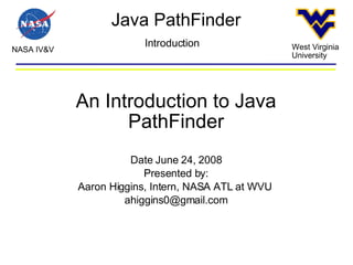 Java PathFinder NASA IV&V West Virginia University Introduction An Introduction to Java PathFinder Date June 24, 2008 Presented by: Aaron Higgins, Intern, NASA ATL at WVU  [email_address] 