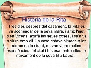 Història de la Rita
 Tres dies després del casament, la Rita es
 va acomiadar de la seva mare, i amb l'ajut
d’en Vicens, agafà les seves coses, i se’n va
a viure amb ell. La casa estava situada a les
   afores de la ciutat, on van viure moltes
experiències, felicitat i tristesa, entre elles, el
      naixement de la seva filla Laura.
 
