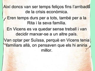Així doncs van ser temps feliços fins l’arribada
            de la crisis econòmica.
  Eren temps durs per a tots, també per a la
              Rita i la seva família.
  En Vicens es va quedar sense treball i van
       decidir marxar-se a un altre país.
Van optar per Suïssa, perquè en Vicens tenia
 familiars allà, on pensaven que els hi aniria
                       millor.
 