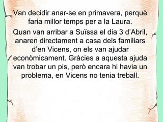 Van decidir anar-se en primavera, perquè
     faria millor temps per a la Laura.
Quan van arribar a Suïssa el dia 3 d’Abril,
 anaren directament a casa dels familiars
      d’en Vicens, on els van ajudar
econòmicament. Gràcies a aquesta ajuda
van trobar un pis, però encara hi havia un
   problema, en Vicens no tenia treball.
 