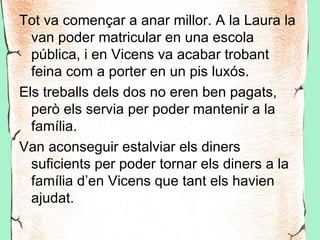 Tot va començar a anar millor. A la Laura la
  van poder matricular en una escola
  pública, i en Vicens va acabar trobant
  feina com a porter en un pis luxós.
Els treballs dels dos no eren ben pagats,
  però els servia per poder mantenir a la
  família.
Van aconseguir estalviar els diners
  suficients per poder tornar els diners a la
  família d’en Vicens que tant els havien
  ajudat.
 