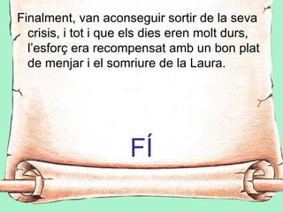 Finalment, van aconseguir sortir de la seva
  crisis, i tot i que els dies eren molt durs,
  l’esforç era recompensat amb un bon plat
  de menjar i el somriure de la Laura.




                     FÍ
 