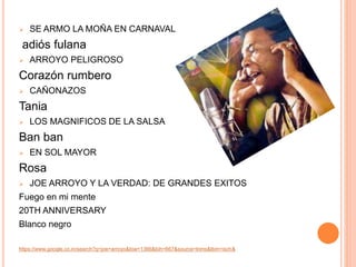  SE ARMO LA MOÑA EN CARNAVAL 
adiós fulana 
 ARROYO PELIGROSO 
Corazón rumbero 
 CAÑONAZOS 
Tania 
 LOS MAGNIFICOS DE LA SALSA 
Ban ban 
 EN SOL MAYOR 
Rosa 
 JOE ARROYO Y LA VERDAD: DE GRANDES EXITOS 
Fuego en mi mente 
20TH ANNIVERSARY 
Blanco negro 
https://www.google.co.in/search?q=joe+arroyo&biw=1366&bih=667&source=lnms&tbm=isch& 
 