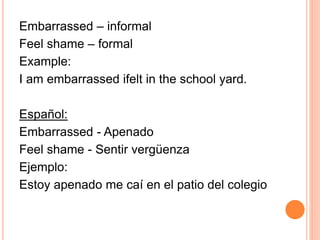 Embarrassed – informal 
Feel shame – formal 
Example: 
I am embarrassed ifelt in the school yard. 
Español: 
Embarrassed - Apenado 
Feel shame - Sentir vergüenza 
Ejemplo: 
Estoy apenado me caí en el patio del colegio 
 